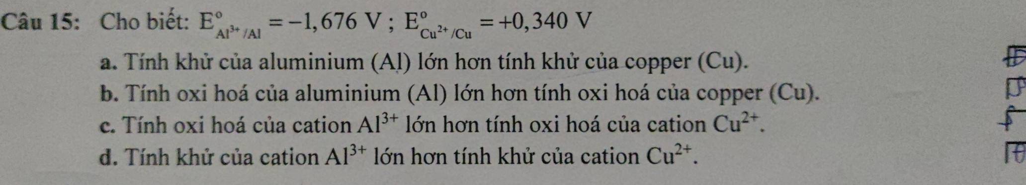 Cho biết: E_Al^(3+)/Al^circ =-1,676V; E_Cu^(2+)/Cu^circ =+0,340V
a. Tính khử của aluminium (Al) lớn hơn tính khử của copper (Cu).
b. Tính oxi hoá của aluminium (Al) lớn hơn tính oxi hoá của copper (Cu).
I
c. Tính oxi hoá của cation Al^(3+) lớn hơn tính oxi hoá của cation Cu^(2+).
d. Tính khử của cation Al^(3+) lớn hơn tính khử của cation Cu^(2+).