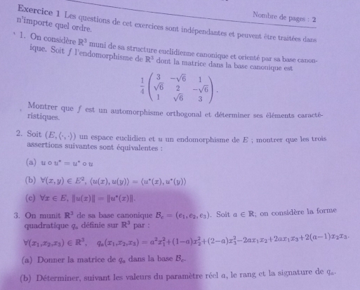 Nombre de pages : 2
n'importe quel ordre. Exercice 1 Les questions de cet exercices sont indépendantes et peuvent être traitées dans
1. On considère R^3 muni de sa structure euclidienne canonique et orienté par sa base canon-
ique. Soit fl'endomorphisme de R^3 dont la matrice dans la base canonique est
 1/4 beginpmatrix 3&-sqrt(6)&1 sqrt(6)&2&-sqrt(6) 1&sqrt(6)&3endpmatrix .
Montrer que f est un automorphisme orthogonal et déterminer ses éléments caracté-
ristiques.
2. Soit (E,(,,)) un espace euclidien et u un endomorphisme de E ; montrer que les trois
assertions suivantes sont équivalentes :
(a) ucirc u°=u°circ u
(b) forall (x,y)∈ E^2,langle u(x),u(y)rangle =langle u^*(x),u^*(y)rangle
(c) forall x∈ E,||u(x)||=||u^*(x)||.
3. On munit R^3 de sa base canonique B_c=(e_1,e_2,e_3). Soit a∈ R; on considère la forme
quadratique q_a définie sur R^3 par :
forall (x_1,x_2,x_3)∈ R^3,q_a(x_1,x_2,x_3)=a^2x_1^(2+(1-a)x_2^2+(2-a)x_3^2-2ax_1)x_2+2ax_1x_3+2(a-1)x_2x_3,
(a) Donner la matrice de q_a dans la base B_c.
(b) Déterminer, suivant les valeurs du paramètre réel a, le rang et la signature de q_a.