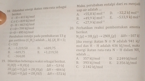 Diketahui energi ikatan rata-rata sebagai Maka, perubahan entalpi dari es menjadi
berikut. uap air adalah ....
A. +55,8kJmol^(-1) D. -32,2kJmol^(-1)
C-H=413kJ/ mol
B. +49,9kJmol^(-1) E. -533,9kJmol^(-1)
Cequiv C=839kJ/m al
C. +27,9kJmol^(-1)
0-H=463kJ/mol
C=O=799kJ/mo 20. Perhatikan reaksi pembentukan amonia
O=0=495kJ/mol berikut.
Perubahan entalpi pada pembakaran 13 g N_2(g)+3H_2(g)to 2NH_3(g)Delta H=-107k.
gas asetilena (C_2H_2) adalah ... kJ. (A_rH=1 Jika energi ikatan Nequiv N adalah 941 kJ/
C=12)
A. -1.219,50 D. +609,75 mol dan H-H adalah 436 kJ/mol, maka
B. -609,75 E. +1.219,50 adalah .... energi ikatan rata-rata N-H dalam NH_3
C. -364,00 A. 357 kJ/mol D. 2.249 kJ/mol
19. Diberikan beberapa reaksi sebagai berikut. B. 393 kJ/mol E. 2.356 kJ/mol
H_2O(l)to H_2O(s) △ H=-5,9kJ C. 2.142 kJ/mol
2H_2(g)+O_2(g)to 2H_2O(g) △ H=-484kJ
2H_2(g)+O_2(g)to 2H_2O(l) △ H=-572kJ