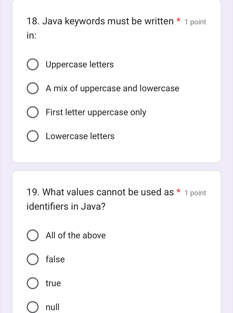 Java keywords must be written * 1 point
in:
Uppercase letters
A mix of uppercase and lowercase
First letter uppercase only
Lowercase letters
19. What values cannot be used as * 1 point
identifiers in Java?
All of the above
false
true
null