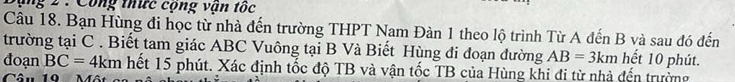 Sộng 2 : Công thức cộng vận tốc 
Câu 18. Bạn Hùng đi học từ nhà đến trường THPT Nam Đàn 1 theo lộ trình Từ A đến B và sau đó đến 
trường tại C. Biết tam giác ABC Vuông tại B Và Biết Hùng đi đoạn đường AB=3km hết 10 phút. 
đoạn BC=4km hết 15 phút. Xác định tốc độ TB và vận tốc TB của Hùng khi đi từ nhà đến trường 
Câu 10 Một