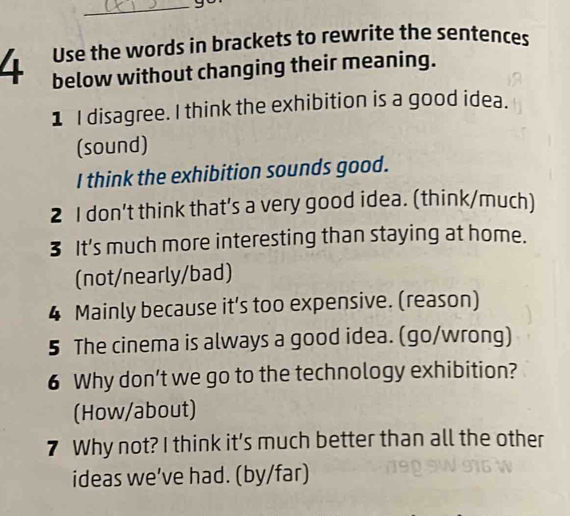 Use the words in brackets to rewrite the sentences 
4 below without changing their meaning. 
1 I disagree. I think the exhibition is a good idea. 
(sound) 
I think the exhibition sounds good. 
2 I don't think that’s a very good idea. (think/much) 
3 It's much more interesting than staying at home. 
(not/nearly/bad) 
4 Mainly because it’s too expensive. (reason) 
5 The cinema is always a good idea. (go/wrong) 
6 Why don’t we go to the technology exhibition? 
(How/about) 
7 Why not? I think it’s much better than all the other 
ideas we’ve had. (by/far)