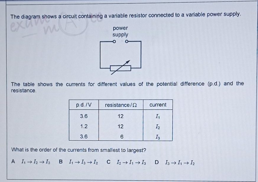 The diagram shows a circuit containing a variable resistor connected to a variable power supply.
power
supply
The table shows the currents for different values of the potential difference (p.d.) and the
resistance.
What is the order of the currents from smallest to largest?
A I_1to I_2to I_3 B I_1to I_3to I_2 C I_2to I_1to I_3 D I_3to I_1to I_2