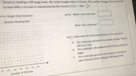 Tamara is reading a 200 -page book. She reads 4 pages every 5 minutes. The number of pages Tamara has left
to read after x minutes is represented by the function f(x)=200- 4/5 x. 
rt A. Graph this function. Part B. What is the y intencept? □ 
What is the x-intercept? □ 
Part C. What does the x -intencept represent in this stuation?
A. The x-intercept represents the number of pages Twmara
stifl has to read.
B. The x-intercept is the speed at which Tamara reads the
pages.
C. The a -intercept represents the number of minutes it
50 takes Tamara to finish reding the 200 -page book.
Number of Minutes