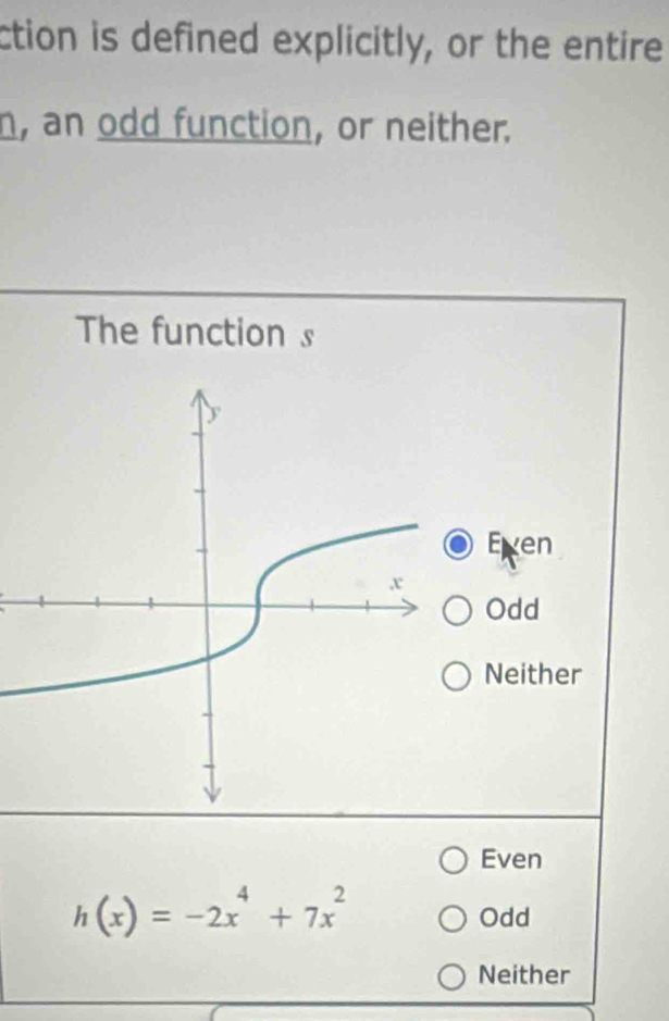 ction is defined explicitly, or the entire
n, an odd function, or neither.
The function s
Exen
Odd
Neither
Even
h(x)=-2x^4+7x^2
Odd
Neither