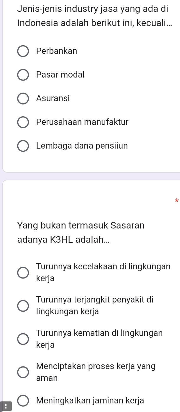 Jenis-jenis industry jasa yang ada di
Indonesia adalah berikut ini, kecuali...
Perbankan
Pasar modal
Asuransi
Perusahaan manufaktur
Lembaga dana pensiiun
Yang bukan termasuk Sasaran
adanya K3HL adalah...
Turunnya kecelakaan di lingkungan
kerja
Turunnya terjangkit penyakit di
lingkungan kerja
Turunnya kematian di lingkungan
kerja
Menciptakan proses kerja yang
aman
Meningkatkan jaminan kerja