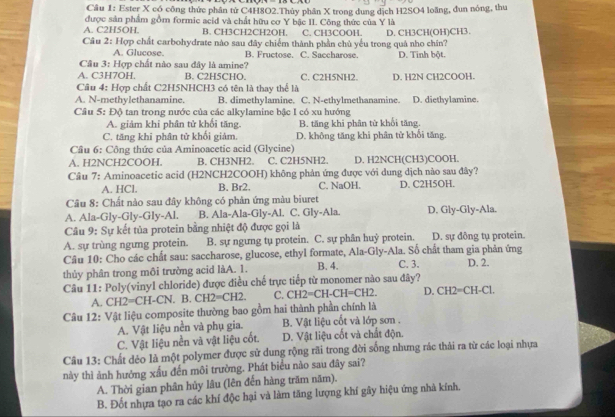 Ester X có công thức phân tử C4H8O2.Thủy phân X trong dung dịch H2SO4 loăng, đun nóng, thu
được sản phẩm gồm formic acid và chất hữu cơ Y bậc II. Công thức của Y là
A. C2H5OH. B. CH3CH2CH2OH. C. CH3COOH.
Câu 2: Hợp chất carbohydrate nào sau đây chiếm thành phần chủ yểu trong quả nho chín? D. CH3CH(OH)CH3.
A. Glucose. B. Fructose. C. Saccharose D. Tinh bột.
Câu 3: Hợp chất nào sau đây là amine?
A. C3H7OH. B. C2H5CHO. C. C2H5NH2.
Câu 4: Hợp chất C2H5NHCH3 có tên là thay thể là D. H2N CH2COOH.
A. N-methylethanamine. B. dimethylamine. C. N-ethylmethanamine. D. diethylamine.
Cầâu 5: Độ tan trong nước của các alkylamine bậc I có xu hướng
A. giảm khi phân tử khổi tăng. B. tăng khi phân từ khổi tăng.
C. tăng khi phân tử khối giảm D. không tăng khi phân tử khối tăng.
Cầu 6: Công thức của Aminoacetic acid (Glycine)
A. H2NCH2COOH B. CH3NH2. C. C2H5NH2. D. H2NCH(CH3)COOH.
Câu 7: Aminoacetic acid (H2NCH2COOH) không phản ứng được với dung dịch nào sau đây?
A. HCl. B. Br2. C. NaOH. D. C2H5OH.
Câu 8: Chất nào sau đây không có phản ứng màu biuret
A. Ala-Gly-Gly-Gly-Al. B. Ala-Ala-Gly-Al. C. Gly-Ala. D. Gly-Gly-Ala.
Câu 9: Sự kết tủa protein bằng nhiệt độ được gọi là
A. sự trùng ngưng protein. B. sự ngưng tụ protein. C. sự phân huỷ protein. D. sự đồng tụ protein.
Câu 10: Cho các chất sau: saccharose, glucose, ethyl formate, Ala-Gly-Ala. Số chất tham gia phản ứng
thủy phân trong môi trường acid làA. 1. B. 4. C. 3. D. 2.
Câu 11: Poly(vinyl chloride) được điều chế trực tiếp từ monomer nào sau đây?
A. CH2=CH-CN. B. CH2=CH2. C. CH2=CH-CH=CH2 D. CH2=CH-Cl.
Câu 12: Vật liệu composite thường bao gồm hai thành phần chính là
A. Vật liệu nền và phụ gia.  B. Vật liệu cốt và lớp sơn .
C. Vật liệu nền và vật liệu cốt. D. Vật liệu cốt và chất độn.
Câu 13: Chất dẻo là một polymer được sử dung rộng rãi trong đời sống nhưng rác thải ra từ các loại nhựa
này thì ảnh hưởng xấu đến môi trường. Phát biểu nào sau đây sai?
A. Thời gian phân hủy lâu (lên đến hàng trăm năm).
B. Đốt nhựa tạo ra các khí độc hại và làm tăng lượng khí gây hiệu ứng nhà kính.