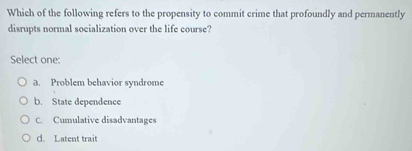 Which of the following refers to the propensity to commit crime that profoundly and permanently
disrupts normal socialization over the life course?
Select one:
a. Problem behavior syndrome
b. State dependence
C. Cumulative disadvantages
d. Latent trait