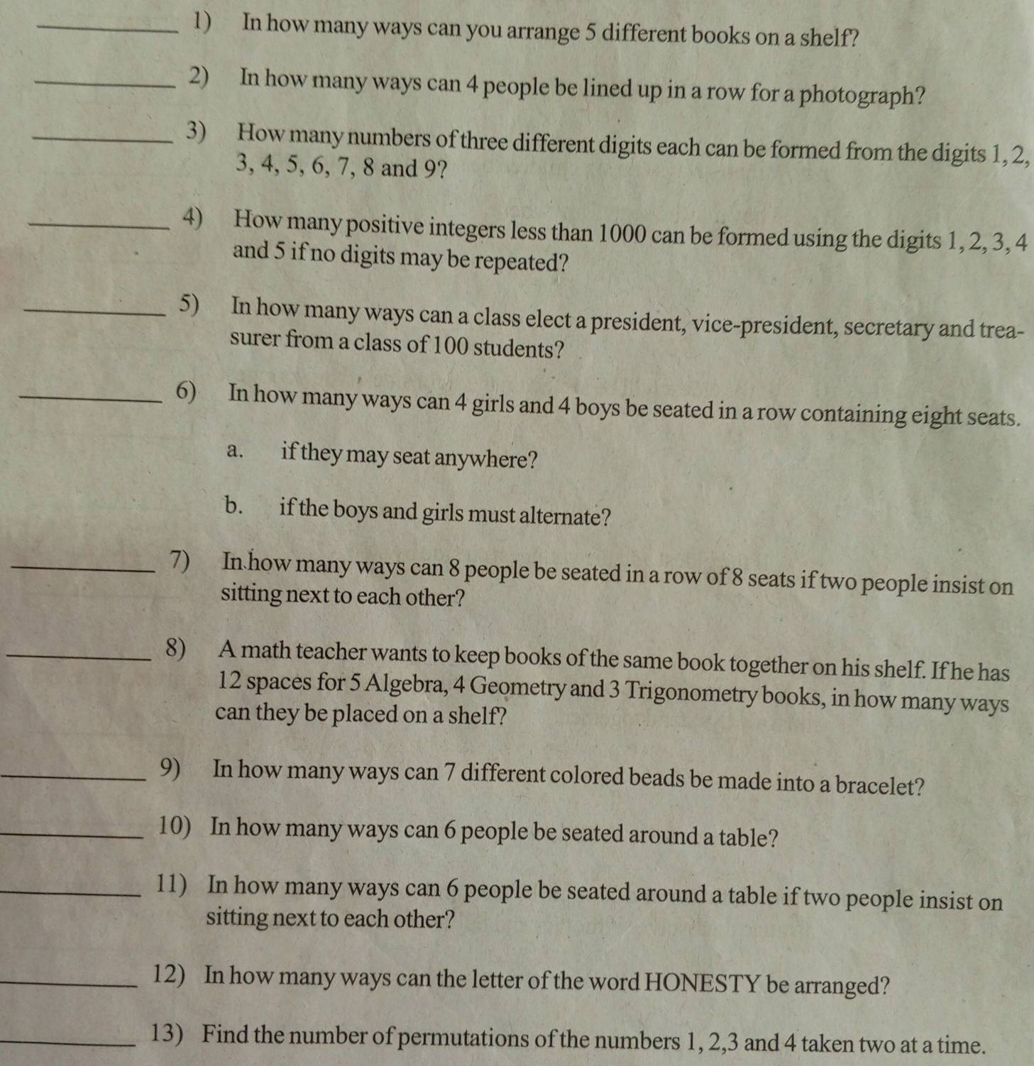 In how many ways can you arrange 5 different books on a shelf? 
_2) In how many ways can 4 people be lined up in a row for a photograph? 
_3) How many numbers of three different digits each can be formed from the digits 1, 2,
3, 4, 5, 6, 7, 8 and 9? 
_4) How many positive integers less than 1000 can be formed using the digits 1, 2, 3, 4
and 5 if no digits may be repeated? 
_5) In how many ways can a class elect a president, vice-president, secretary and trea- 
surer from a class of 100 students? 
_6) In how many ways can 4 girls and 4 boys be seated in a row containing eight seats. 
a. if they may seat anywhere? 
b. if the boys and girls must alternate? 
_7) In how many ways can 8 people be seated in a row of 8 seats if two people insist on 
sitting next to each other? 
_8) A math teacher wants to keep books of the same book together on his shelf. If he has
12 spaces for 5 Algebra, 4 Geometry and 3 Trigonometry books, in how many ways 
can they be placed on a shelf? 
_9) In how many ways can 7 different colored beads be made into a bracelet? 
_10) In how many ways can 6 people be seated around a table? 
_11) In how many ways can 6 people be seated around a table if two people insist on 
sitting next to each other? 
_12) In how many ways can the letter of the word HONESTY be arranged? 
_13) Find the number of permutations of the numbers 1, 2, 3 and 4 taken two at a time.