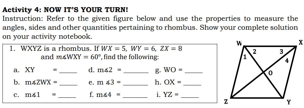 Activity 4: NOW IT’S YOUR TURN! 
Instruction: Refer to the given figure below and use the properties to measure the 
angles, sides and other quantities pertaining to rhombus. Show your complete solution 
on your activity notebook. 
1. WXYZ is a rhombus. If WX=5, WY=6, ZX=8
and m∠ WXY=60° , find the following: 
a. XY= _d. m∠ 2= _g. WO= _ 
b. m∠ ZWX= _e. m∠ 3= _h. OX= _ 
c. m∠ 1= _f. m∠ 4= _i. YZ= _