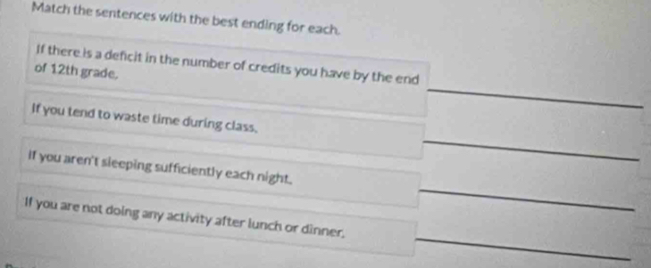 Match the sentences with the best ending for each. 
_ 
If there is a deficit in the number of credits you have by the end 
of 12th grade. 
_ 
If you tend to waste time during class, 
_ 
If you aren't sleeping sufficiently each night. 
_ 
If you are not doing any activity after lunch or dinner,