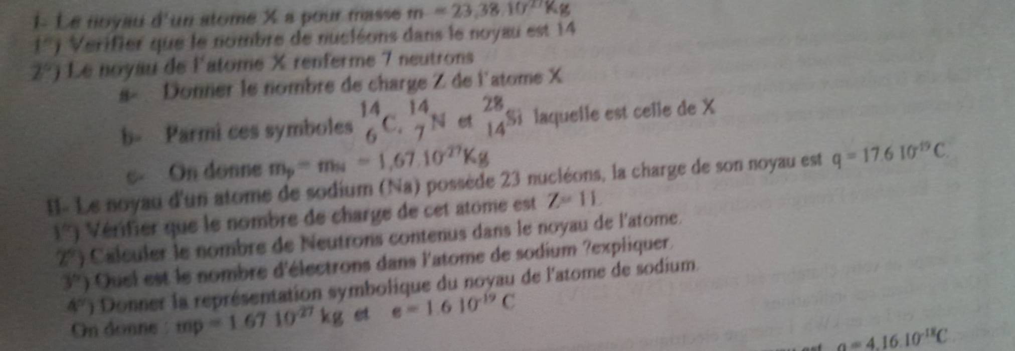 1- Le noyau d'un atome X a pour masse m=23,38.10^(27)
1°) Verifier que le nombre de nucléons dans le noyau est 14
2°) Le noyau de l'atome X renferme 7 neutrons 
s« Donner le nombre de charge Z de l'atome X
b- Parmi ces symboles _6^((14)C._7^(14)N e beginarray)r 28 14endarray si laquelle est celle de X
c On donne mp= mn = 1,67.10²Kg
I- Le noyau d'un atome de sodium (Na) possède 23 nucléons, la charge de son noyau est q=17.610^(-19)C.
1°) Vérifier que le nombre de charge de cet atome est Z=11,
2^9 Calculer le nombre de Neutrons contenus dans le noyau de l'atome.
3°) Quel est le nombre d'électrons dans l'atome de sodium ?expliquer.
4° n Donner la représentation symbolique du noyau de l'atome de sodium. 
On donne : mp=1.6710^(27)kg et e=1.610^(-19)C
a=4.16.10^(-18)C