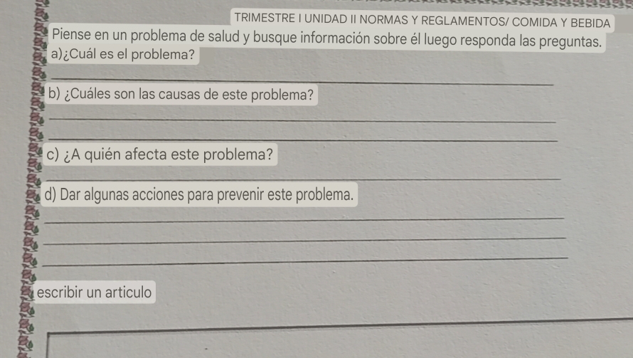 TRIMESTRE I UNIDAD II NORMAS Y REGLAMENTOS/ COMIDA Y BEBIDA 
Piense en un problema de salud y busque información sobre él luego responda las preguntas. 
a)¿Cuál es el problema? 
_ 
_ 
b) ¿Cuáles son las causas de este problema? 
_ 
_ 
c) ¿A quién afecta este problema? 
_ 
d) Dar algunas acciones para prevenir este problema. 
_ 
_ 
_ 
escribir un articulo 
_ 
_