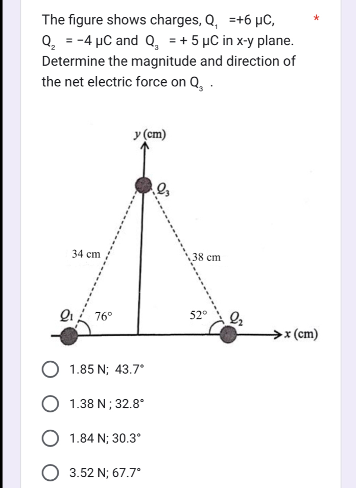 The figure shows charges, Q_1=+6mu C, *
Q_2=-4mu C and Q_3=+5mu C in x-y plane.
Determine the magnitude and direction of
the net electric force on Q_3.
1.85N;43.7°
1.38 I V 32.8°
1.84 N; 30.3°
3.521 V: 67.7°