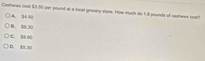 Cashews cost $3.50 per pound at a local grocery store. How much do 1.8 pounds of cashews cost?
A. $4.50
B. $6.30
C、 $9.80
D. $5.30