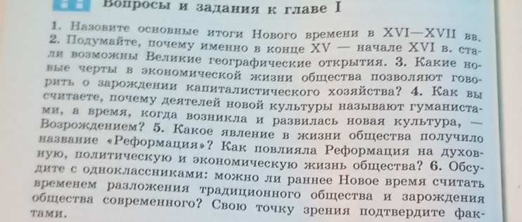 Βопросыи заданиякглавеⅠ
1. Назовите основные итоги Нового времени в XVI—XVII вв.
2. Подумайте, почемуименнов конце ΧV — начале ΧⅥΙ в. ста-
ли возможны Великие географические открытия. 3. Какие но-
вые черты в экономической жизни общества позволяют гово-
рить о зарождении калиталистического хозлйства? 4. Как вы
считаете, почему деятелей новой культуры называют гуманиста-
ми， а время, когда возникла и развилась новая культура， 
Возрождением? 5. Какое лвление в жизни обшества получило
название «Реформацηияψ? Как повлияла Реформацηия на духов-
ную, политическую и экономическую жизнь обшества? 6. Обсу-
дите с одноклассниками: можно ли раннее Новое время сиитать
временем разложения традиционного обшества и зарождения
обшества современного? Свою точку зрения подтвердите фак-
TaMи.