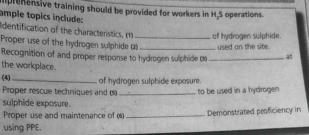 mprehensive training should be provided for workers in H_2S operations. 
ample topics include: 
Identification of the characteristics, (1) 
of hydrogen sulphide. 
Proper use of the hydrogen sulphide (2)_ _at 
used on the site. 
Recognition of and proper response to hydrogen sulphide (3) 
the workplace. 
(4)_ of hydrogen sulphide exposure. 
Proper rescue techniques and (5) _to be used in a hydrogen 
sulphide exposure. 
Proper use and maintenance of (6)_ 
. Demonstrated proficiency in 
using PPE.