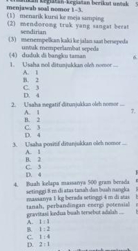 menjawab soal nomor 1-3. aikan kegiatan-kegiatan berikut untuk
(1) menarik kursi ke meja samping
(2) mendorong truk yang sangat berat
sendirian
(3) menempelkan kaki ke jalan saat bersepeda
untuk memperlambat sepeda
(4) duduk di bangku taman 6
1. Usaha nol ditunjukkan olch nomor ...-
A. 1
B. 2
C. 3
D. 4
2. Usaha negatif ditunjukkan oleh nomor ...
A. 1 7.
B. 2
C. 3
D. 4
3. Usaha positif ditunjukkan oleh nomor_
A. 1
B. 2
C. 3
D. 4
4. Buah kelapa massanya 500 gram berada
setinggi 8 m di atas tanah dan buah nangka
massanya 1 kg berada setinggi 4 m di atas
tanah, perbandingan energi potensial
gravitasi kedua buah tersebut adalah ...
A. 1:1
B. 1:2
C. 1:4
D. 2:1