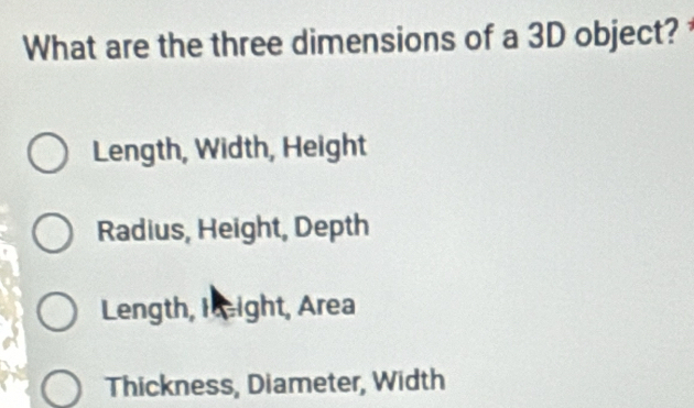 What are the three dimensions of a 3D object?
Length, Width, Height
Radius, Height, Depth
Length, Hight, Area
Thickness, Diameter, Width