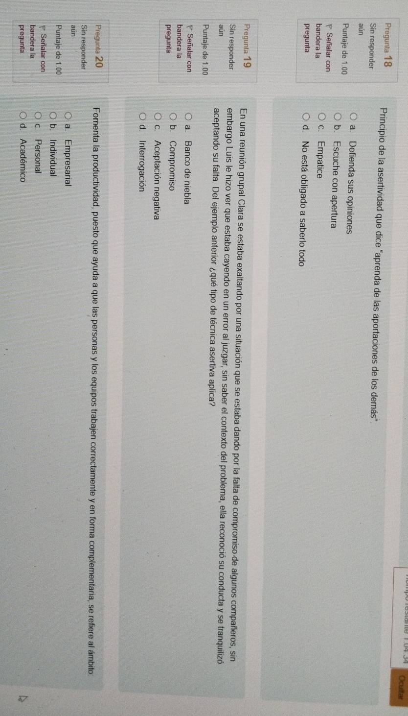 Ocultar
Pregunta 18 Principio de la asertividad que dice “aprenda de las aportaciones de los demás”.
Sin responder
aún
a. Defienda sus opiniones
Puntaje de 1.00 b. Escuche con apertura
Señalar con c. Empatice
bandera la
pregunta d. No está obligado a saberlo todo
Pregunta 19 En una reunión grupal Clara se estaba exaltando por una situación que se estaba dando por la falta de compromiso de algunos compañeros, sin
Sin responder embargo Luis le hizo ver que estaba cayendo en un error al juzgar, sin saber el contexto del problema, ella reconoció su conducta y se tranquilizó
aún aceptando su falta. Del ejemplo anterior ¿qué tipo de técnica asertiva aplica?
Puntaje de 1.00
Señalar con a. Banco de niebla
bandera la b. Compromiso
pregunta
c. Aceptación negativa
d. Interrogación
Pregunta 20 Fomenta la productividad, puesto que ayuda a que las personas y los equipos trabajen correctamente y en forma complementaria, se refiere al ámbito:
Sin responder
aún
a. Empresarial
Puntaje de 1.00 b. Individual
Señalar con
bandera la c. Personal
pregunta d. Académico