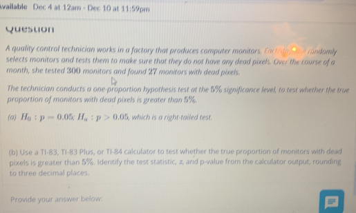 Available Dec 4 at 12am - Dec 10 at 11:59 pm 
Question 
A quality control technician works in a factory that produces computer monitors. Each doy she randomly 
selects monitors and tests them to make sure that they do not have any dead pixels. Over the course of a 
month, she tested 300 monitors and found 27 monitors with dead pixels. 
The technician conducts a one-proportion hypothesis test at the 5% significance level, to test whether the true 
proportion of monitors with dead pixels is greater than 5%. 
(a) H_0:p=0.05; H_a:p>0.05 , which is a right-tailed test . 
(b) Use a TI- 83, TI- 83 Plus, or TI- 84 calculator to test whether the true proportion of monitors with dead 
pixels is greater than 5%. Identify the test statistic, z, and p -value from the calculator output, rounding 
to three decimal places. 
Provide your answer below: