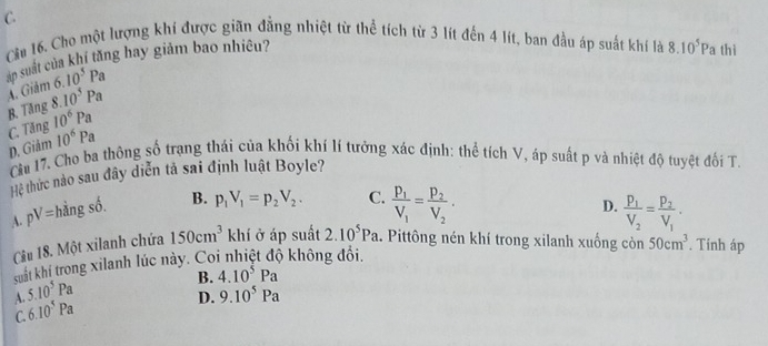 C.
Chu 16. Cho một lượng khí được giãn đẳng nhiệt từ thể tích từ 3 lít đến 4 lít, ban đầu áp suất khí là 8.10^5Pa thì
ăn suất của khí tăng hay giảm bao nhiêu?
A Giảm 6.10^5Pa
C. Tăng B. Tăng 8. 10^5Pa
10^6Pa
D. Giảm 10^6Pa
Cu 17. Cho ba thông số trạng thái của khối khí lí tưởng xác định: thể tích V, áp suất p và nhiệt độ tuyệt đối T.
Hệ thức nào sau đây diễn tả sai định luật Boyle?
D.
A. pV= hàng số. B. p_1V_1=p_2V_2. C. frac p_1V_1=frac p_2V_2. frac p_1V_2=frac p_2V_1·
Cầu 18. Một xilanh chứa 150cm^3 khí ở áp suất 2.10^5Pa. Pittông nén khí trong xilanh xuống còn 50cm^3. Tính áp
suất khí trong xilanh lúc này. Coi nhiệt độ không đổi,
A. 5.10^5Pa
B.
D. 9.10^5Pa
C. 6.10^5Pa 4.10^5Pa