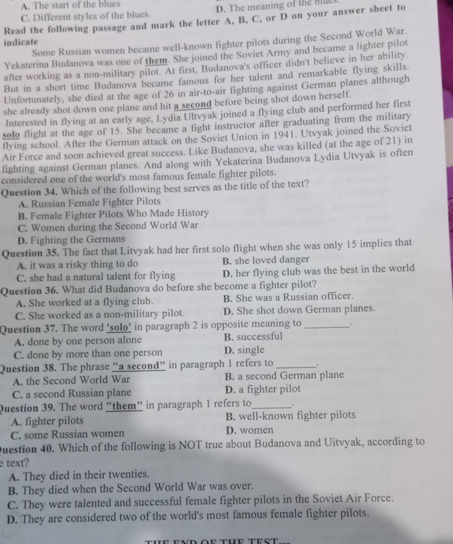 A. The start of the blues
C. Different styles of the blues. D. The meaning of the Blue
Read the following passage and mark the letter A, B, C, or D on your answer sheet to
indicate
Some Russian women became well-known fighter pilots during the Second World War.
Yekaterina Budanova was one of them. She joined the Soviet Army and became a lighter pilot
after working as a non-military pilot. At first, Budanova's officer didn't believe in her ability.
But in a short time Budanova became famous for her talent and remarkable flying skills.
Unfortunately, she died at the age of 26 in air-to-air fighting against German planes although
she already shot down one plane and hit a second before being shot down herself.
Interested in flying at an early age, Lydia Ultvyak joined a flying club and performed her first
solo flight at the age of 15. She became a fight instructor after graduating from the military
flying school. After the German attack on the Soviet Union in 1941. Utvyak joined the Soviet
Air Force and soon achieved great success. Like Budanova, she was killed (at the age of 21) in
fighting against German planes. And along with Yekaterina Budanova Lydia Utvyak is often
considered one of the world's most famous female fighter pilots.
Question 34. Which of the following best serves as the title of the text?
A. Russian Female Fighter Pilots
B. Female Fighter Pilots Who Made History
C. Women during the Second World War
D. Fighting the Germans
Question 35. The fact that Litvyak had her first solo flight when she was only 15 implies that
A. it was a risky thing to do B. she loved danger
C. she had a natural talent for flying D. her flying club was the best in the world
Question 36. What did Budanova do before she become a fighter pilot?
A. She worked at a flying club. B. She was a Russian officer.
C. She worked as a non-military pilot. D. She shot down German planes.
Question 37. The word 'solo' in paragraph 2 is opposite meaning to _.
A. done by one person alone B. successful
C. done by more than one person D. single
Question 38. The phrase "a second" in paragraph 1 refers to _.
A. the Second World War B. a second German plane
C. a second Russian plane D. a fighter pilot
Question 39. The word "them" in paragraph 1 refers to_ .
A. fighter pilots B. well-known fighter pilots
C. some Russian women D. women
Duestion 40. Which of the following is NOT true about Budanova and Uitvyak, according to
e text?
A. They died in their twenties.
B. They died when the Second World War was over.
C. They were talented and successful female fighter pilots in the Soviet Air Force.
D. They are considered two of the world's most famous female fighter pilots.