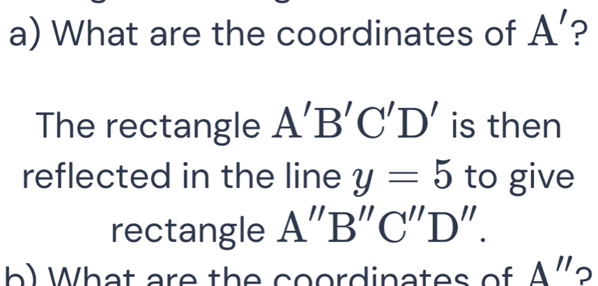 What are the coordinates of A' ? 
The rectangle A'B'C'D' is then 
reflected in the line y=5 to give 
rectangle A''B''C''D''. 
b What are the coordinates of A'' □  D