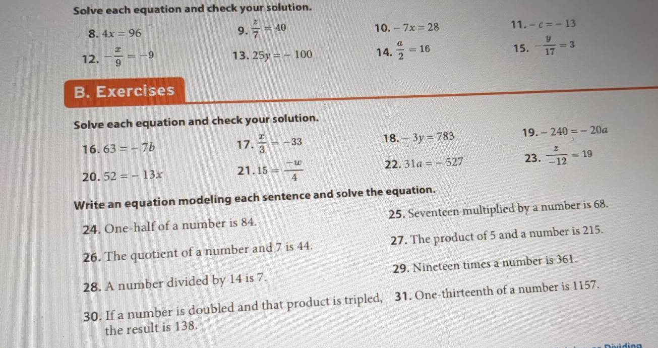 Solve each equation and check your solution. 
11. 
8. 4x=96 9.  z/7 =40 10. -7x=28 -c=-13
12. - x/9 =-9 13. 25y=-100 14.  a/2 =16
15. - y/17 =3
B. Exercises 
Solve each equation and check your solution. 
18.
16.63=-7b 17.  x/3 =-33 -3y=783
19. -240=-20a
23.  z/-12 =19
20.52=-13x
21. 15= (-w)/4  22. 31a=-527
Write an equation modeling each sentence and solve the equation. 
24. One-half of a number is 84. 25. Seventeen multiplied by a number is 68. 
26. The quotient of a number and 7 is 44. 27. The product of 5 and a number is 215. 
28. A number divided by 14 is 7. 29. Nineteen times a number is 361. 
30. If a number is doubled and that product is tripled, 31. One-thirteenth of a number is 1157. 
the result is 138. 
Dividina