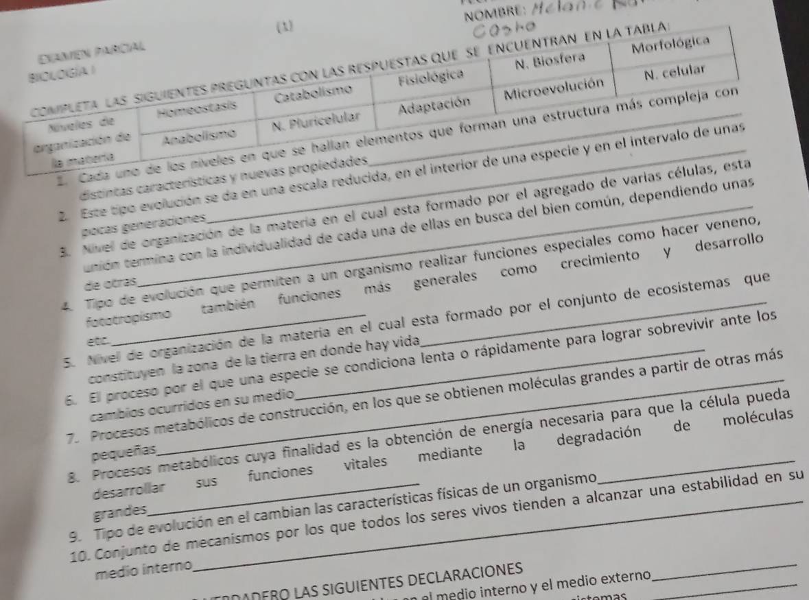 NOMBRE: / 
(1) 
la 
E Cad 
2. Este tipo evolución se da en una escala reducid 
distintas características y 
3. Nivel de organización de la matería en el cual esta formado por el agregado de varias 
pocas généraciones 
unión termina con la individualidad de cada una de ellas en busca del bien común, dependiendo unas 
4. Tipo de evolución que permiten a un organismo realizar funciones especiales como hacer veneno, 
fototropismo también funciones más generales como crecimiento y desarrollo 
de otras 
5. Nivel de organización de la materia en el cual esta formado por el conjunto de ecosistemas que 
etc. 
6. El proceso por el que una especie se condiciona lenta o rápidamente para lograr sobrevivir ante los 
constituyen la zona de la tierra en donde hay vida 
7. Procesos metabólicos de construcción, en los que se obtienen moléculas grandes a partir de otras más 
cambios ocurridos en su medio 
8. Procesos metabólicos cuya finalidad es la obtención de energía necesaria para que la célula pueda 
pequeñas 
desarrollar sus funciones vitales mediante la degradación de moléculas 
9. Tipo de evolución en el cambian las características físicas de un organismo 
grandes 
10. Conjunto de mecanísmos por los que todos los seres vivos tienden a alcanzar una estabilidad en su 
medio interno 
ΟΛDERO LAS SIGUIENTES DECLARACIÓNES 
l m dio interno y el medio externo_ 
_ 
emas