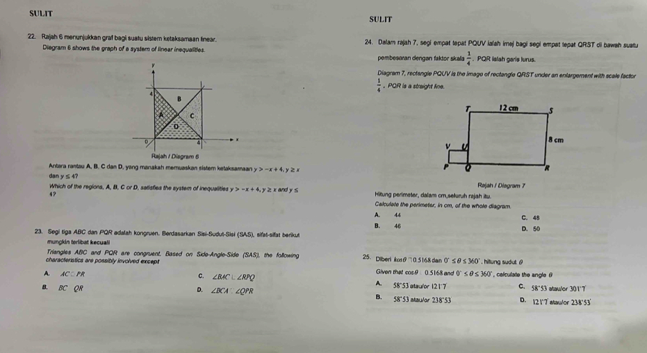 SULIT SULIT
22. Rajah 6 menunjukkan graf bagi suatu sistern ketaksamaan linear. 24. Dalar rajah 7, segi empat tepat PQUV ialah imej bagi segi empat tepat QRST di bawah suatu
Diagram 6 shows the graph of a system of linear inequalities.  PQR Ialah garis lurus.
pembesaran dengan faktor skala  1/4 
ν
Diagram 7, rectangle PQUV is the imago of rectangle QRST under an enlargement with scale factor
 1/4  , PQR is a straight line.
4
B
A C
D
0 4 × 
Rajah / Diagram 6
Antara rantau A, B. C dan D, yang manakah meruaskan sistem ketaksamaan y>-x+4 y ≥ x
dan y≤ 4? y>-x+4 z n d y s
Which of the regions, A, B, C or D, satisfies the system of inequalities Rajah / Diagram 7
4? Hitung perimeter, dalam cm,seuruh rajah itu.
Calculate the perimeter, in cm, of the whole diagram.
A. 44 C. 48
B. 46
23. Segi tiga ABC dan PQR adalah kongruen. Berdasarkan Sisi-Sudut-Sisi SAS) sifat-sifat berikut D. 50
mungkin terlibat kecuali
Triangles ABC and PQR are congruent. Based on Side-Angle-Side (SAS,
characteristics are possibly involved except ), the following 25、 Diberi kasθ 705 168 dan 0°≤ θ ≤ 360° , hitung sudut θ
Given that cosθ 0.5168 and
A. ACequiv PR 0°≤ θ ≤ 360° , calculate the angle θ
C. ∠ BAC⊥ ∠ RPQ
A. 58°53 atau/or 121^-7 C. 58°53 atauor 3017
B. BCQR D. ∠ BCA∵ ∠ QPR atau/or 238°53' D. 12 1°7 atau/or 238°53
B. 58°53