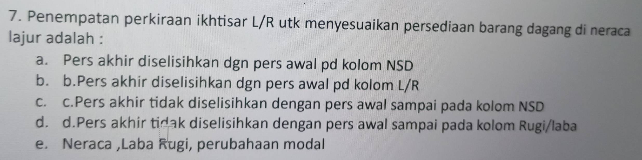 Penempatan perkiraan ikhtisar L/R utk menyesuaikan persediaan barang dagang di neraca
lajur adalah :
a. Pers akhir diselisihkan dgn pers awal pd kolom NSD
b. b.Pers akhir diselisihkan dgn pers awal pd kolom L/R
c. c.Pers akhir tidak diselisihkan dengan pers awal sampai pada kolom NSD
d. d.Pers akhir tidak diselisihkan dengan pers awal sampai pada kolom Rugi/laba
e. Neraca ,Laba Rugi, perubahaan modal