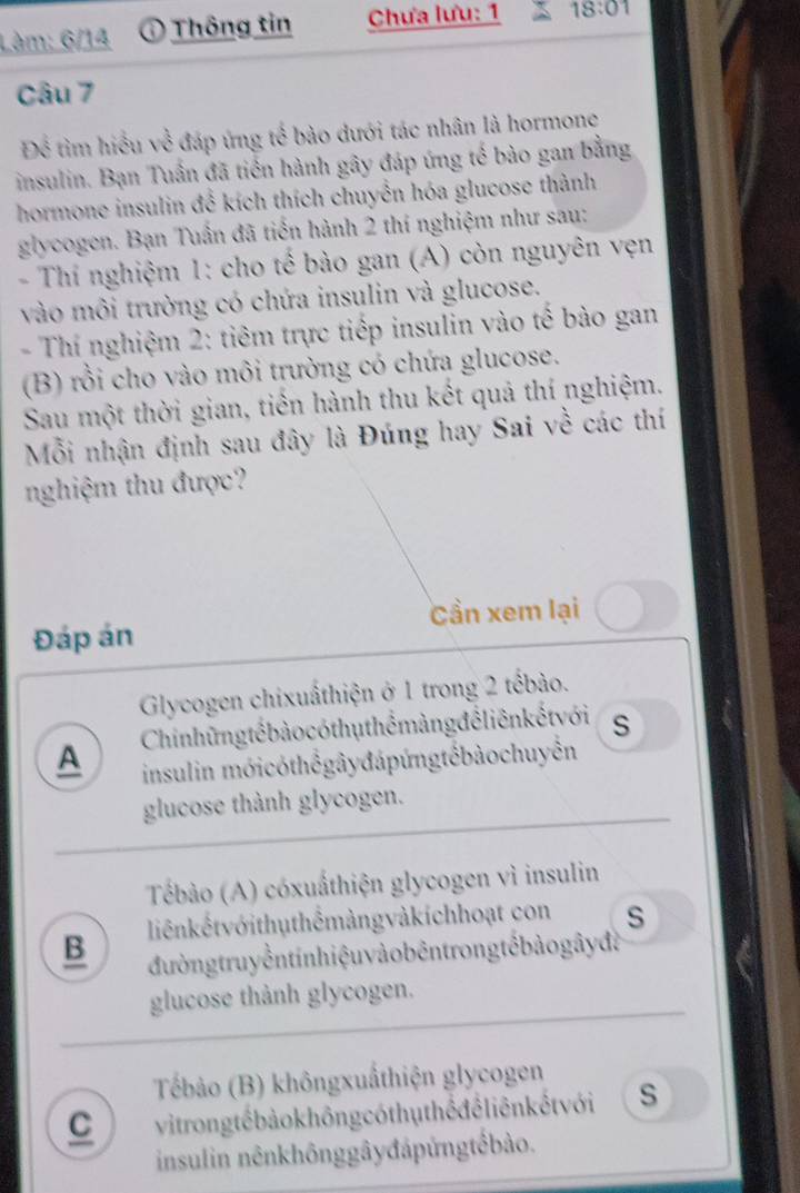 Làm: 6/14 Thông tin Chưa lưu: 1 18:01 
Câu 7
Để tìm hiểu về đáp ứng tế bảo dưới tác nhân là hormone
insulin. Bạn Tuấn đã tiến hành gây đáp ứng tế bào gan bằng
hormone insulin để kích thích chuyển hóa glucose thành
glycogen. Bạn Tuấn đã tiến hành 2 thí nghiệm như sau:
- Thí nghiệm 1: cho tế bào gan (A) còn nguyên vẹn
vào môi trường có chứa insulin và glucose.
- Thí nghiệm 2: tiêm trực tiếp insulin vào tế bào gan
(B) rồi cho vào môi trường có chứa glucose.
Sau một thời gian, tiền hành thu kết quả thí nghiệm.
Mỗi nhận định sau đây là Đúng hay Sai về các thí
nghiệm thu được
Đáp án Cần xem lại
Glycogen chixuấthiện ở 1 trong 2 tếbào.
A Chinhững tế bào có thụ thể màng để liên kếtvới s
insulin mớicóthểgâyđápứngtếbàochuyển
glucose thành glycogen.
Tébào (A) cóxuấthiện glycogen vì insulin
liênkếtvớithuthếmảngvàkíchhoạt con s
B đường truy ền tin hiệu vào bêntrong tế bảo gâyđà
glucose thành glycogen.
Tébảo (B) khôngxuấthiện glycogen
C vit rong tể bảo không cóthụthể để liên kếtvới s
insulin nênkhônggâyđápứngtếbào.