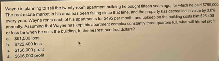 Wayne is planning to sell the twenty-room apartment building he bought fifteen years ago, for which he paid $759,000
The real estate market in his area has been falling since that time, and the property has decreased in value by 3.8%
every year. Wayne rents each of his apartments for $495 per month, and upkeep on the building costs him $26,400
annually. Assuming that Wayne has kept his apartment complex constantly three-quarters full, what will his net profit
or loss be when he sells the building, to the nearest hundred dollars?
a. $61,500 loss
b. $722,400 loss
c. $168,000 profit
d. $606,000 profit