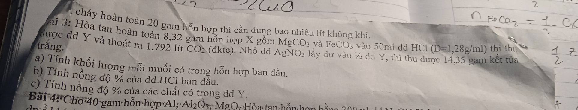 cháy hoàn toàn 20 gam hỗn hợp thì cần dung bao nhiêu lít không khí. 
ai 3: Hòa tan hoàn toàn 8, 32 gam hỗn hợp X gồm MgCO_3 và FeCO_3 vào 50ml dd HCl (D=1,28g/ml)
trắng. thì thu 
được dd Y và thoát ra 1,792 lít CO_2 (đktc). Nhỏ dd AgNO_3 lấy dư vào ½ dd Y, thì thu được 14,35 gam kết tủa 
a) Tính khối lượng mỗi muối có trong hỗn hợp ban đầu. 
b) Tính nồng độ % của dd HCl ban đầu. 
c) Tính nồng độ % của các chất có trong dd Y. 
Bài 4: Cho 40 gam hỗn hợp Al; Al_2O_3, MgO_4 Hòa tan hỗn h ơn