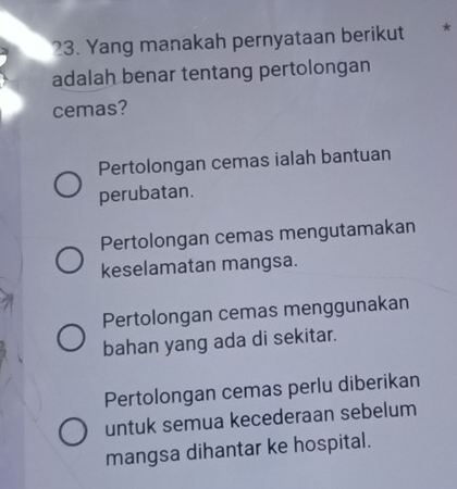 Yang manakah pernyataan berikut *
adalah benar tentang pertolongan
cemas?
Pertolongan cemas ialah bantuan
perubatan.
Pertolongan cemas mengutamakan
keselamatan mangsa.
Pertolongan cemas menggunakan
bahan yang ada di sekitar.
Pertolongan cemas perlu diberikan
untuk semua kecederaan sebelum
mangsa dihantar ke hospital.