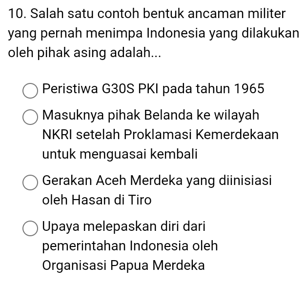 Salah satu contoh bentuk ancaman militer
yang pernah menimpa Indonesia yang dilakukan
oleh pihak asing adalah...
Peristiwa G30S PKI pada tahun 1965
Masuknya pihak Belanda ke wilayah
NKRI setelah Proklamasi Kemerdekaan
untuk menguasai kembali
Gerakan Aceh Merdeka yang diinisiasi
oleh Hasan di Tiro
Upaya melepaskan diri dari
pemerintahan Indonesia oleh
Organisasi Papua Merdeka