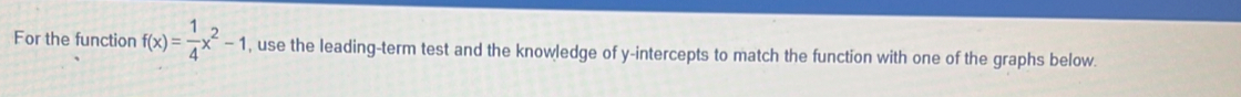 For the function f(x)= 1/4 x^2-1 , use the leading-term test and the knowledge of y-intercepts to match the function with one of the graphs below.