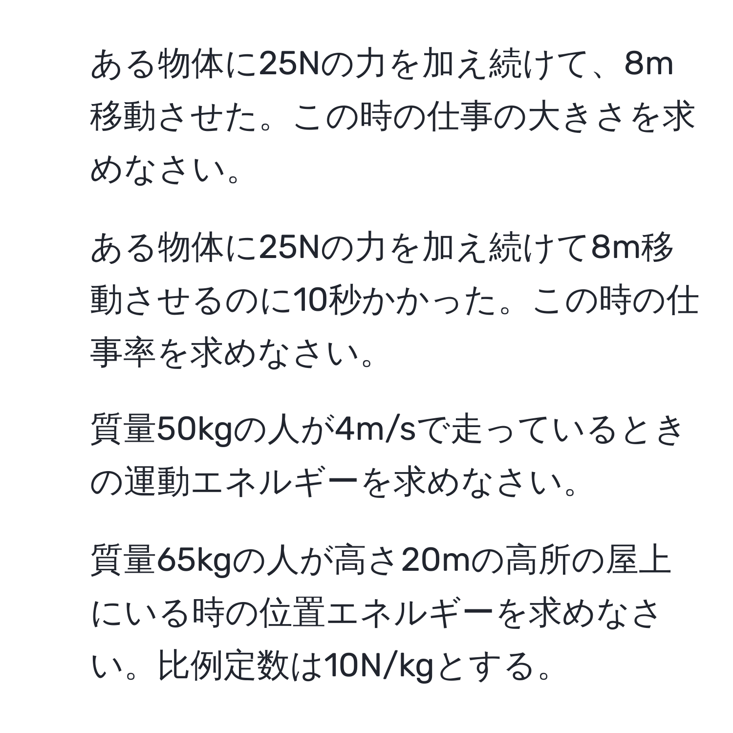 ある物体に25Nの力を加え続けて、8m移動させた。この時の仕事の大きさを求めなさい。  
2. ある物体に25Nの力を加え続けて8m移動させるのに10秒かかった。この時の仕事率を求めなさい。  
3. 質量50kgの人が4m/sで走っているときの運動エネルギーを求めなさい。  
4. 質量65kgの人が高さ20mの高所の屋上にいる時の位置エネルギーを求めなさい。比例定数は10N/kgとする。