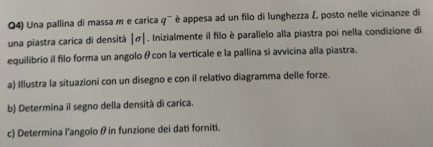 Q4) Una pallina di massa m e carica q^- è appesa ad un filo di lunghezza L posto nelle vicinanze di 
una piastra carica di densità |sigma |. Inizialmente il filo è parallelo alla piastra poi nella condizione di 
equilibrio il filo forma un angolo θ con la verticale e la pallina si avvicina alla piastra. 
a) Illustra la situazioni con un disegno e con il relativo diagramma delle forze. 
b) Determina il segno della densità di carica. 
c) Determina l’angolo θin funzione dei dati forniti.