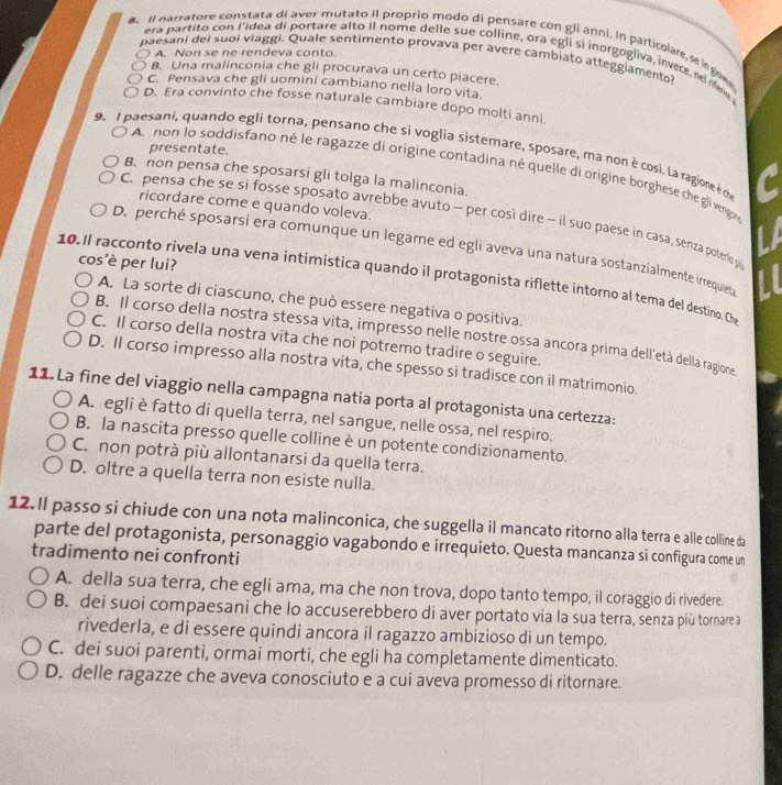 Il narratore constata di aver mutato il proprio modo di pensare con gli anni. In particolare se in goe
A. Non se ne rendeva conto
era partito con l’idea di portare alto il nome delle sue colline, ora egli si inorgogliva, invere ne new
paesani del suoi viaggi. Quale sentimento provava per avere cambiato atteggiamento?
B. Una malinconia che gli procurava un certo piacere.
C. Pensava che gli uomini cambiano nella loro vita.
D. Era convinto che fosse naturale cambiare dopo molti anni.
presentate.
9  1 paesani, quando egli torna, pensano che si voglia sistemare, sposare, ma non è cosi. La ragioreè o
A  non lo soddisfano né le ragazze di origine contadina né quelle di origine borghese che gli vengo
B. non pensa che sposarsi gli tolga la malinconia.
ricordare come e quando voleva.
C. pensa che se si fosse sposato avrebbe avuto - per così dire - il suo paese in casa, senza poteriop
D. perché sposarsi era comunque un legame ed egli aveva una natura sostanzialmente irrequieta
cos'è per lui?
10.Il racconto rivela una vena intimistica quando il protagonista riflette intorno al tema del destino. Ch
A. La sorte di ciascuno, che può essere negativa o positiva.
B. Il corso della nostra stessa vita, impresso nelle nostre ossa ancora prima dell’età della ragione
C. Il corso della nostra vita che noi potremo tradire o seguire.
D. Il corso impresso alla nostra vita, che spesso si tradisce con il matrimonio.
11. La fine del viaggio nella campagna natia porta al protagonista una certezza:
A. egli è fatto di quella terra, nel sangue, nelle ossa, nel respiro.
B. la nascita presso quelle colline è un potente condizionamento.
C. non potrà più allontanarsi da quella terra.
D. oltre a quella terra non esiste nulla.
12. Il passo si chiude con una nota malinconica, che suggella il mancato ritorno alla terra e alle colline da
parte del protagonista, personaggio vagabondo e irrequieto. Questa mancanza si configura come un
tradimento nei confronti
A. della sua terra, che egli ama, ma che non trova, dopo tanto tempo, il coraggio di rivedere
B. dei suoi compaesani che lo accuserebbero di aver portato via la sua terra, senza più tornare a
rivederla, e di essere quindi ancora il ragazzo ambizioso di un tempo.
C. dei suoi parenti, ormai morti, che egli ha completamente dimenticato.
D. delle ragazze che aveva conosciuto e a cui aveva promesso di ritornare.