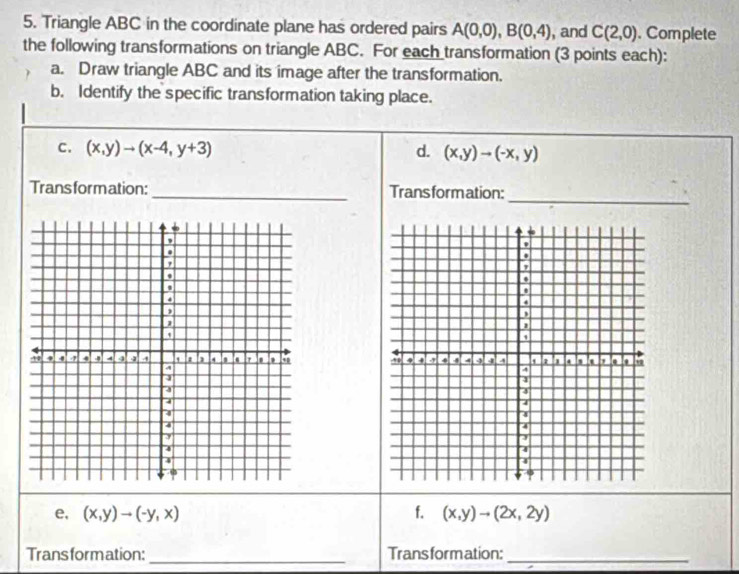 Triangle ABC in the coordinate plane has ordered pairs A(0,0), B(0,4) , and C(2,0). Complete 
the following transformations on triangle ABC. For each transformation (3 points each): 
a. Draw triangle ABC and its image after the transformation. 
b. Identify the specific transformation taking place. 
c. (x,y)to (x-4,y+3) d. (x,y)to (-x,y)
_ 
Trans formation: _Trans form ation: 
e, (x,y)to (-y,x) f. (x,y)to (2x,2y)
Trans form ation: _Trans formation:_