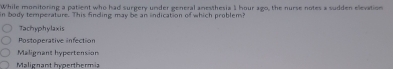 While monitoning a patient who had surgery under general amesthesia 1 hour ago, the nurse notes a sudden elevation
in body temperature. This finding may be an indication of which problem?
Tachyphylaxis
Postoperative infection
Malierant hypertension
Malignant hyperthermia