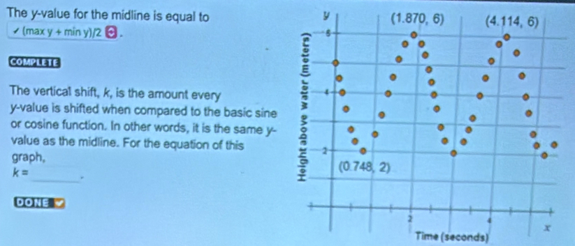 The y-value for the midline is equal to
/(maxy+miny)/2 a
COMPLETE
The vertical shift, k, is the amount every
y-value is shifted when compared to the basic sine
or cosine function. In other words, it is the same y-
value as the midline. For the equation of this
graph,
k= _ .
DONE 
Time (seconds)