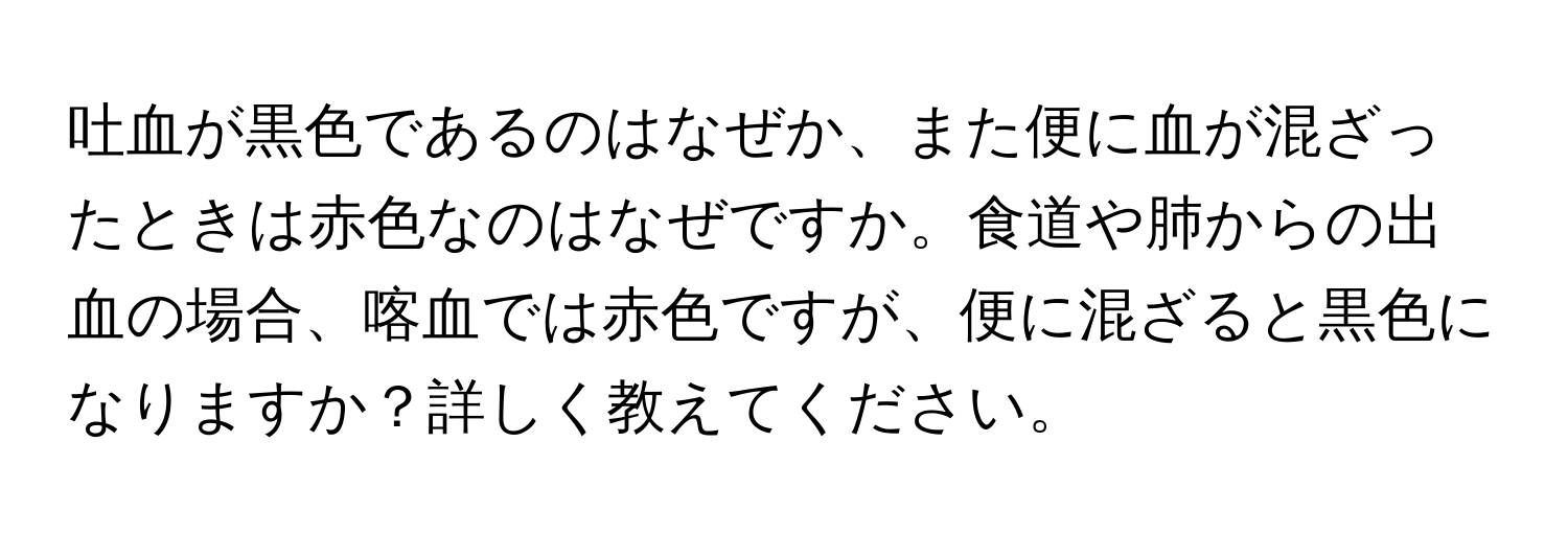 吐血が黒色であるのはなぜか、また便に血が混ざったときは赤色なのはなぜですか。食道や肺からの出血の場合、喀血では赤色ですが、便に混ざると黒色になりますか？詳しく教えてください。