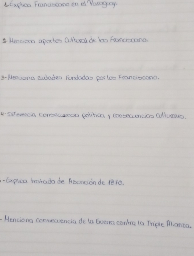 Explica Franascano en el Paraguay. 
8- Henciona aportes Cultural de las Franciscano. 
3- Menciona ciodades Fondadas porlos Franciocano. 
4-DiFerencia consecuencia polirica y consecuencias culturales. 
-Explica tratado de Asoncion de 1810. 
- Menciona concecvencia de la Gverra contra la Triple Alianza.