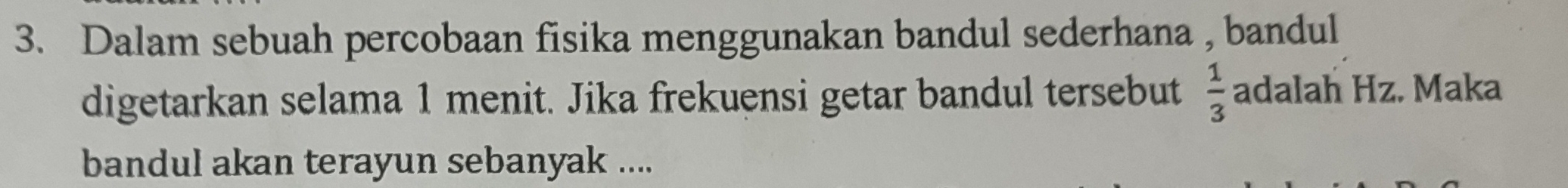 Dalam sebuah percobaan fisika menggunakan bandul sederhana , bandul 
digetarkan selama 1 menit. Jika frekuensi getar bandul tersebut  1/3  adalah Hz. Maka 
bandul akan terayun sebanyak ....