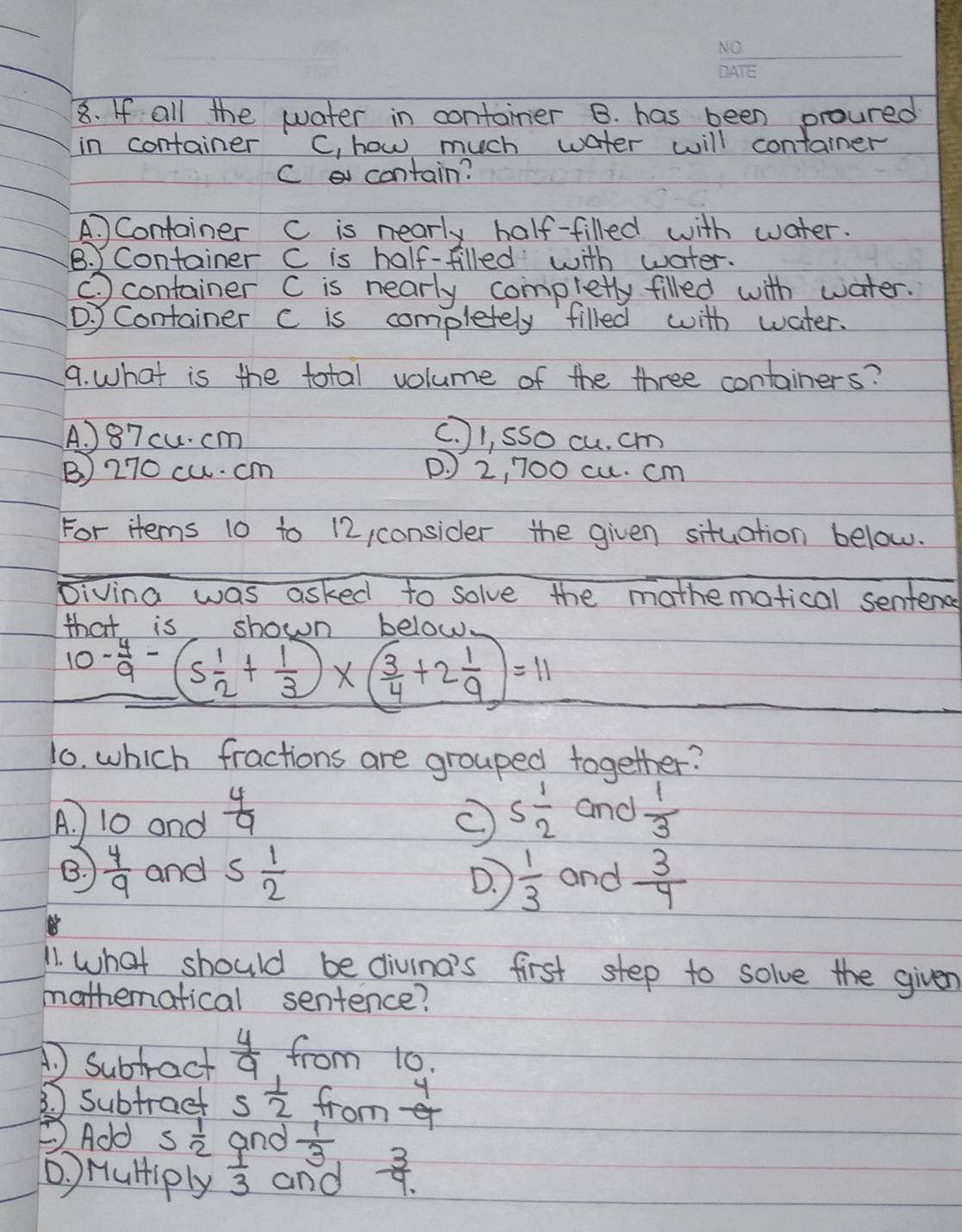 If all the water in container B. has been proured
in container C, how much water will container
C contain?
A. Container C is nearly half-filled with water.
B. Container C is half-filled with water.
container C is nearly completty filled with water.. Container c is completely filled with water.
9. What is the total volume of the three containers?
A. ) 87 cu. cm
c. l, sso cu. cm
B) 270 cu. cm ( J 2, 700 cu. cm
For items 10 to 12, consider the given situation below.
Divina was asked to solve the mothematical sentend
that is shown belo.
10- 4/9 -(5 1/2 + 1/3 )* ( 3/4 +2 1/9 )=11
1. which fractions are grouped together?
A. 10 and  4/9  5 1/2  and  1/3 
B.  4/9  and 5 1/2  and  3/4 
D.  1/3 
11. what should be divina's first step to solve the given
mathematical sentence?
1 Subtract  4/9  from 10.
3. ) Subtract 5 1/2  from  4/9 
②Add 5 1/2  and  1/3 
D ) HulHiply  1/3  and  3/4. 