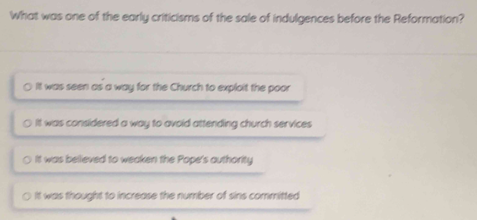 What was one of the early criticisms of the sale of indulgences before the Reformation?
It was seen as a way for the Church to exploit the poor
It was considered a way to avoid attending church services
It was believed to weeken the Pope's authority
It was thought to increase the number of sins committed