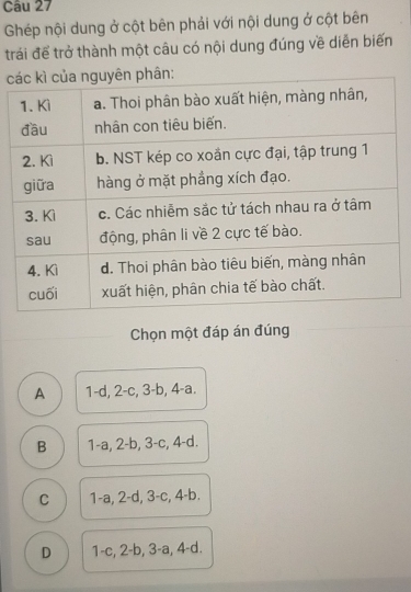 Ghép nội dung ở cột bên phải với nội dung ở cột bên
trái để trở thành một câu có nội dung đúng về diễn biến
c
Chọn một đáp án đúng
A 1 -d, 2 -c, 3 -b, 4 -a.
B 1 -a, 2-b, 3-c, 4-d.
C 1-a, 2 -d, 3 -c, 4 -b.
D 1 -c, 2 -b, 3 -a, 4 -d.